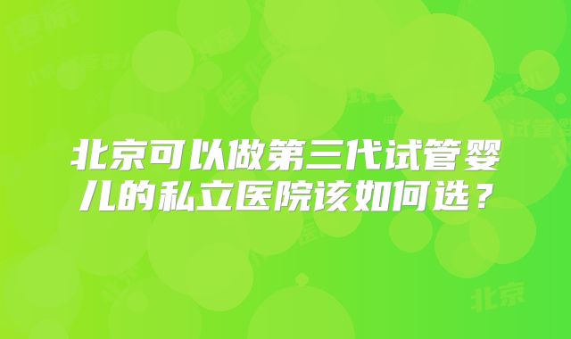 北京可以做第三代试管婴儿的私立医院该如何选?