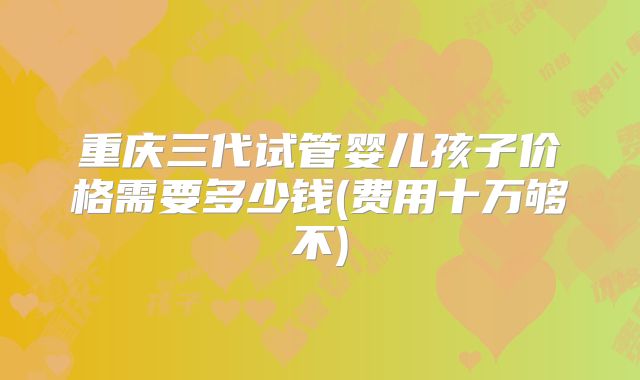 重庆三代试管婴儿孩子价格需要多少钱(费用十万够不)