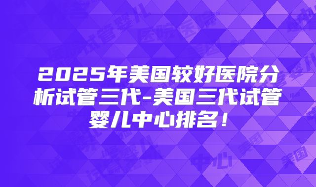 2025年美国较好医院分析试管三代-美国三代试管婴儿中心排名！