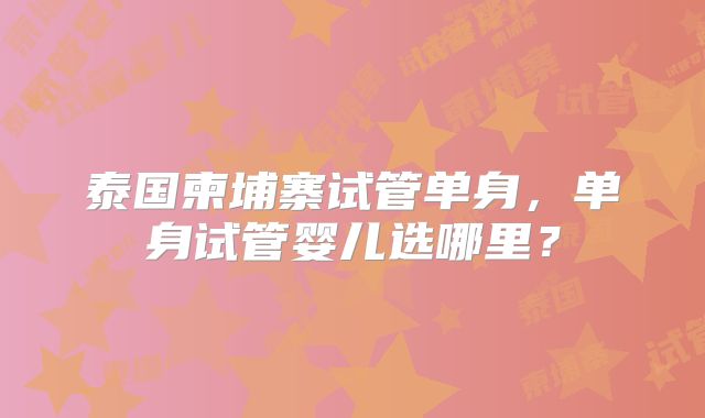 泰国柬埔寨试管单身，单身试管婴儿选哪里？