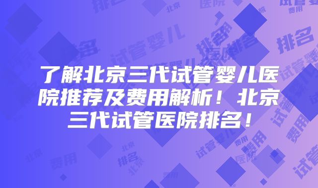 了解北京三代试管婴儿医院推荐及费用解析!北京三代试管医院排名!