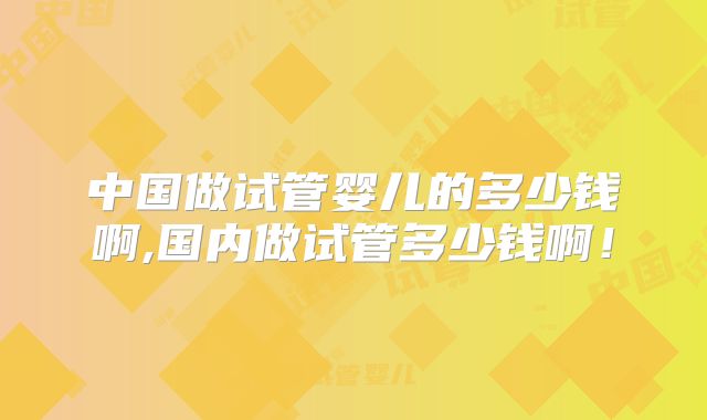 中国做试管婴儿的多少钱啊,国内做试管多少钱啊!
