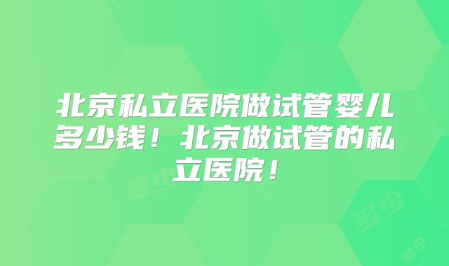 北京私立医院做试管婴儿多少钱！北京做试管的私立医院！