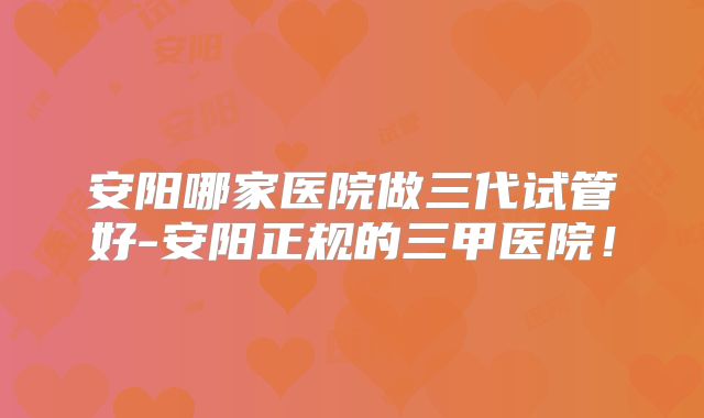 安阳哪家医院做三代试管好-安阳正规的三甲医院！