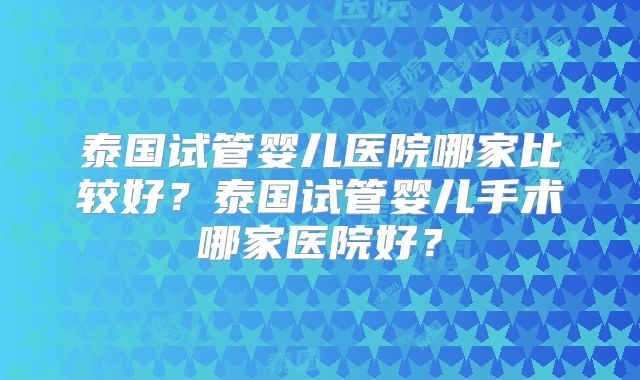 泰国试管婴儿医院哪家比较好?泰国试管婴儿手术哪家医院好?