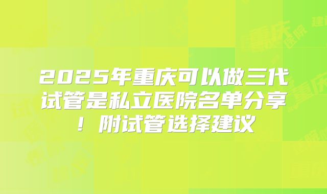 2025年重庆可以做三代试管是私立医院名单分享!附试管选择建议