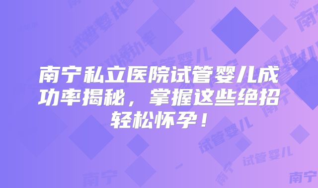 南宁私立医院试管婴儿成功率揭秘,掌握这些绝招轻松怀孕!
