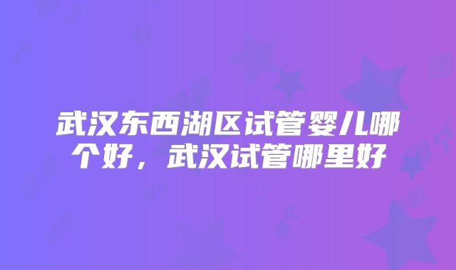 武汉东西湖区试管婴儿哪个好,武汉试管哪里好