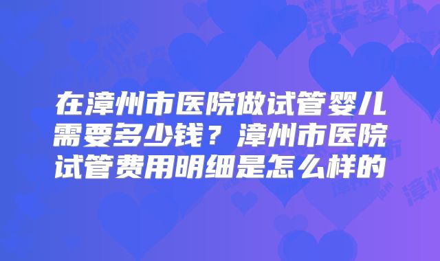 在漳州市医院做试管婴儿需要多少钱?漳州市医院试管费用明细是怎么样的