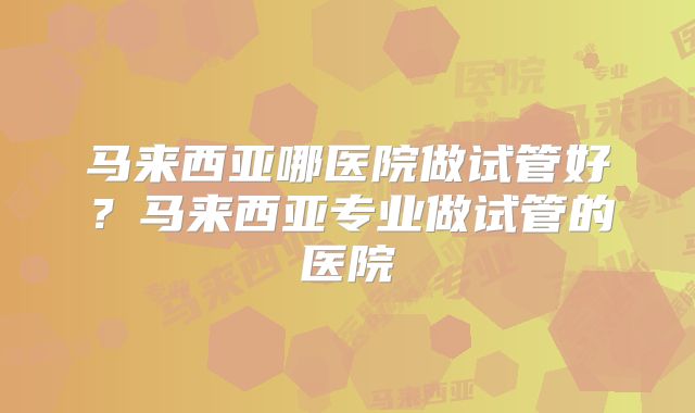 马来西亚哪医院做试管好?马来西亚专业做试管的医院