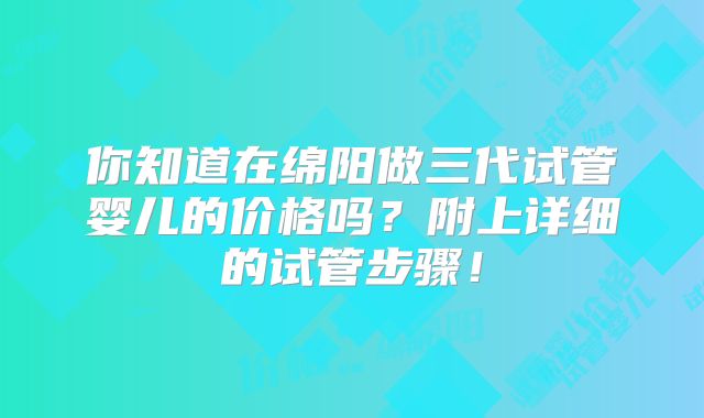 你知道在绵阳做三代试管婴儿的价格吗？附上详细的试管步骤！