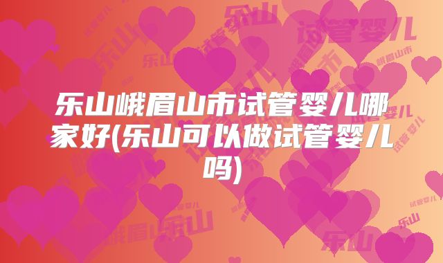 乐山峨眉山市试管婴儿哪家好(乐山可以做试管婴儿吗)