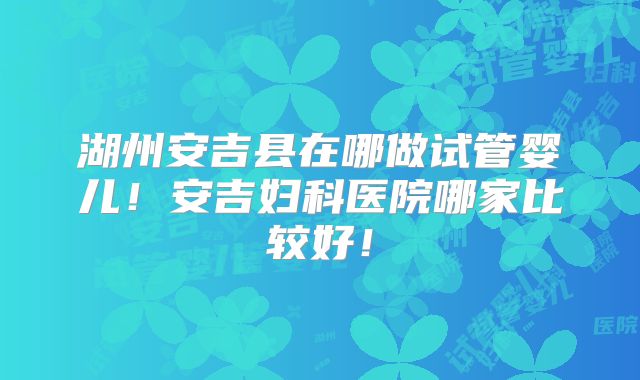 湖州安吉县在哪做试管婴儿！安吉妇科医院哪家比较好！