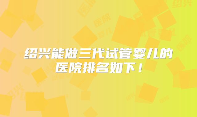 绍兴能做三代试管婴儿的医院排名如下!