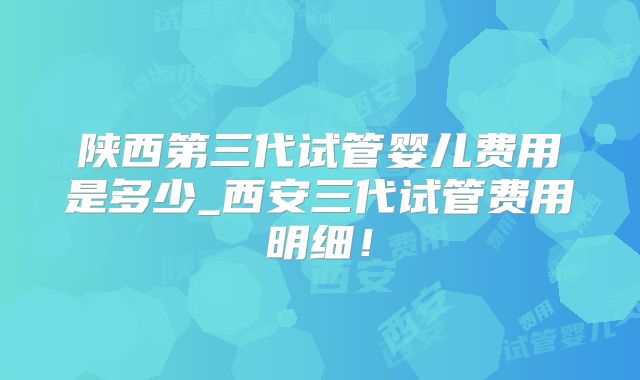 陕西第三代试管婴儿费用是多少_西安三代试管费用明细!