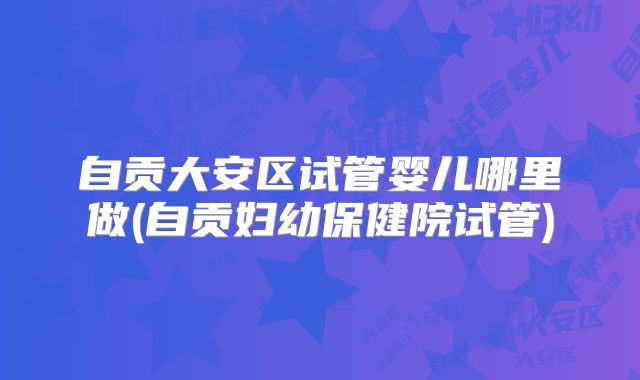 自贡大安区试管婴儿哪里做(自贡妇幼保健院试管)