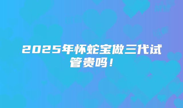 2025年怀蛇宝做三代试管贵吗！