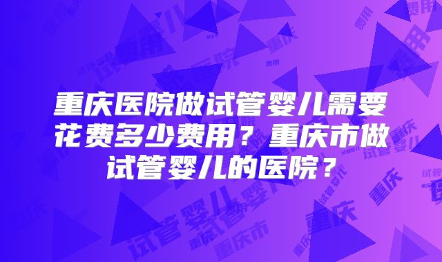 重庆医院做试管婴儿需要花费多少费用?重庆市做试管婴儿的医院?