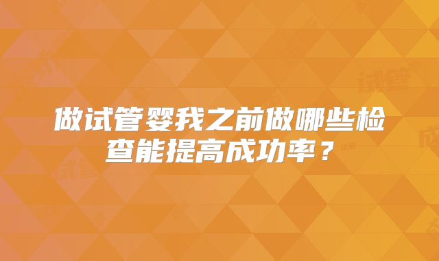 做试管婴我之前做哪些检查能提高成功率？