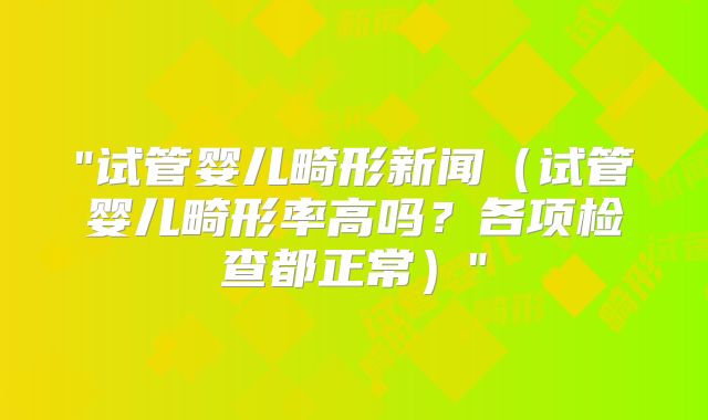 "试管婴儿畸形新闻(试管婴儿畸形率高吗?各项检查都正常)"