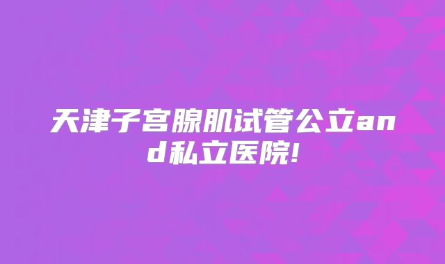 天津子宫腺肌试管公立and私立医院!