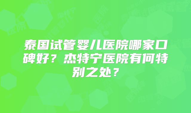 泰国试管婴儿医院哪家口碑好?杰特宁医院有何特别之处?