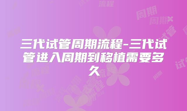 三代试管周期流程-三代试管进入周期到移植需要多久