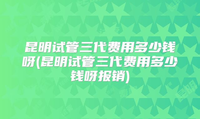 昆明试管三代费用多少钱呀(昆明试管三代费用多少钱呀报销)