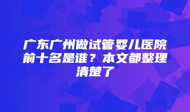 广东广州做试管婴儿医院前十名是谁?本文都整理清楚了