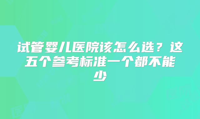 试管婴儿医院该怎么选？这五个参考标准一个都不能少