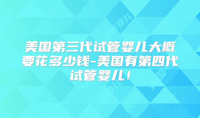 美国第三代试管婴儿大概要花多少钱-美国有第四代试管婴儿！