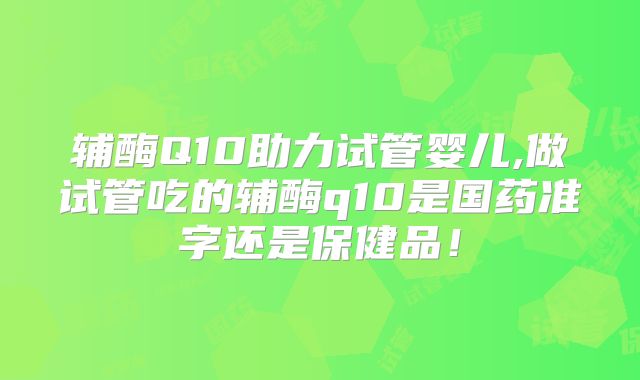 辅酶Q10助力试管婴儿,做试管吃的辅酶q10是国药准字还是保健品!