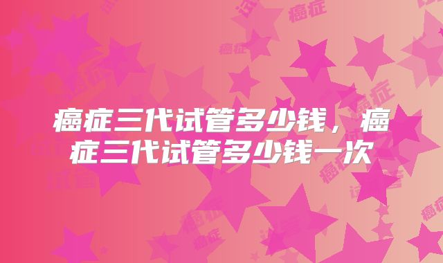 癌症三代试管多少钱，癌症三代试管多少钱一次