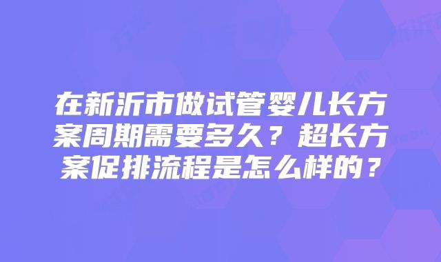 在新沂市做试管婴儿长方案周期需要多久？超长方案促排流程是怎么样的？