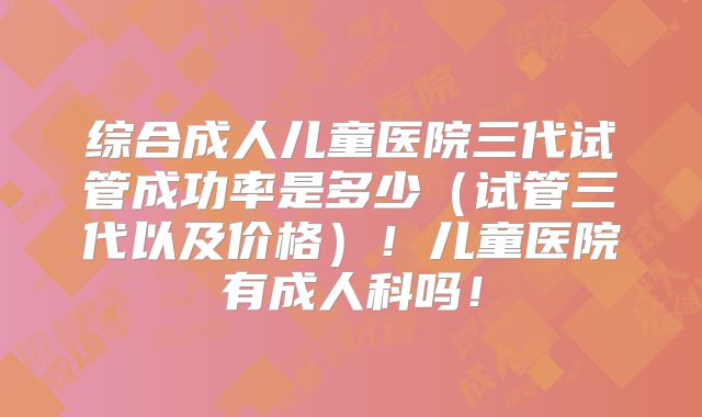 综合成人儿童医院三代试管成功率是多少(试管三代以及价格)!儿童医院有成人科吗!