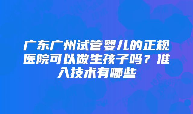 广东广州试管婴儿的正规医院可以做生孩子吗？准入技术有哪些