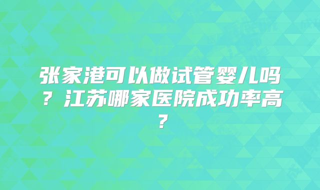 张家港可以做试管婴儿吗?江苏哪家医院成功率高?