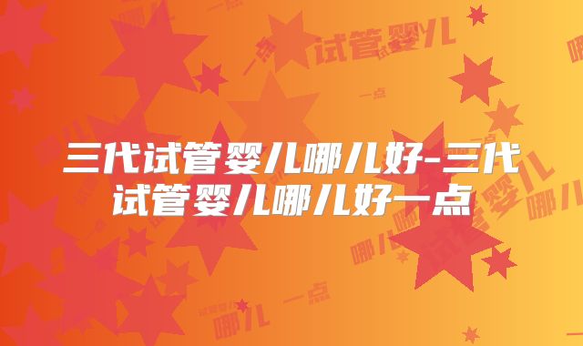 三代试管婴儿哪儿好-三代试管婴儿哪儿好一点