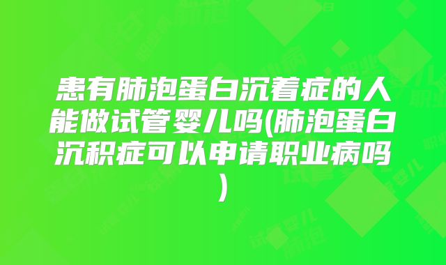 患有肺泡蛋白沉着症的人能做试管婴儿吗(肺泡蛋白沉积症可以申请职业病吗)