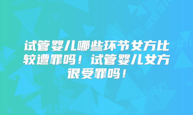 试管婴儿哪些环节女方比较遭罪吗!试管婴儿女方很受罪吗!