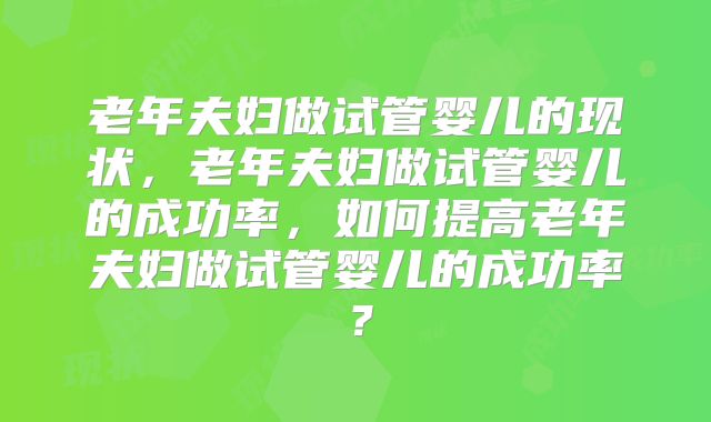 老年夫妇做试管婴儿的现状，老年夫妇做试管婴儿的成功率，如何提高老年夫妇做试管婴儿的成功率？