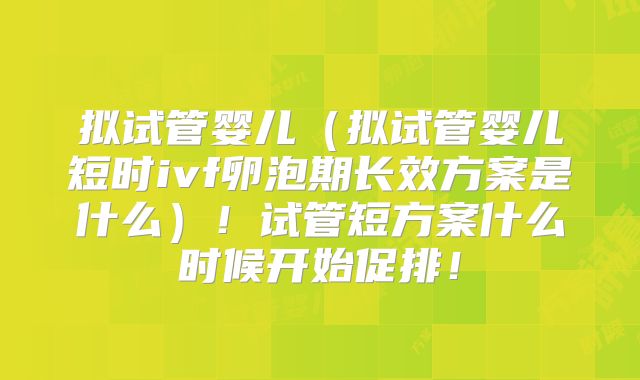 拟试管婴儿(拟试管婴儿短时ivf卵泡期长效方案是什么)!试管短方案什么时候开始促排!