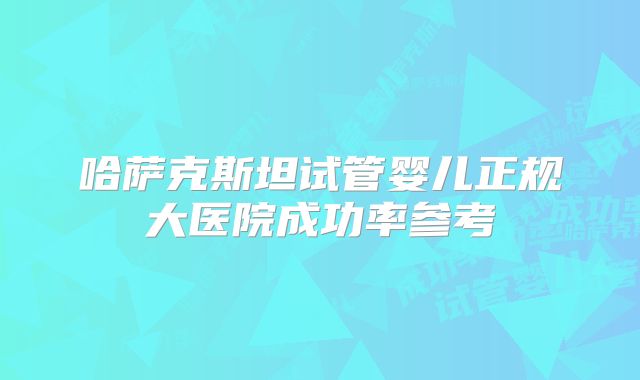 哈萨克斯坦试管婴儿正规大医院成功率参考