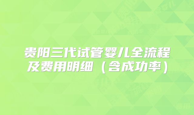贵阳三代试管婴儿全流程及费用明细(含成功率)