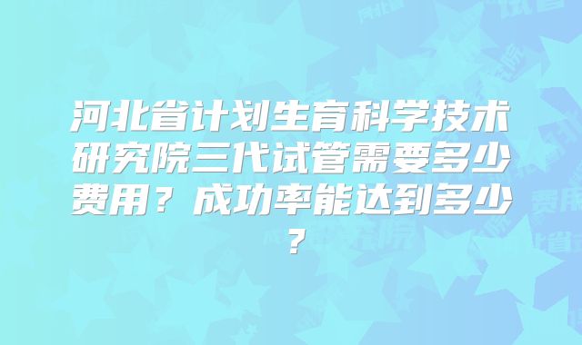 河北省计划生育科学技术研究院三代试管需要多少费用？成功率能达到多少？