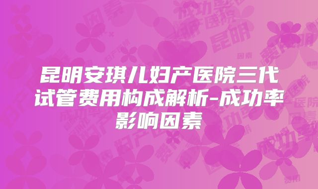 昆明安琪儿妇产医院三代试管费用构成解析-成功率影响因素