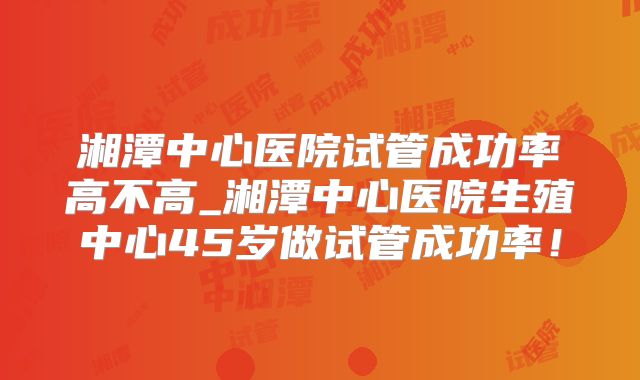 湘潭中心医院试管成功率高不高_湘潭中心医院生殖中心45岁做试管成功率!