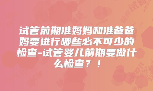 试管前期准妈妈和准爸爸妈要进行哪些必不可少的检查-试管婴儿前期要做什么检查?!