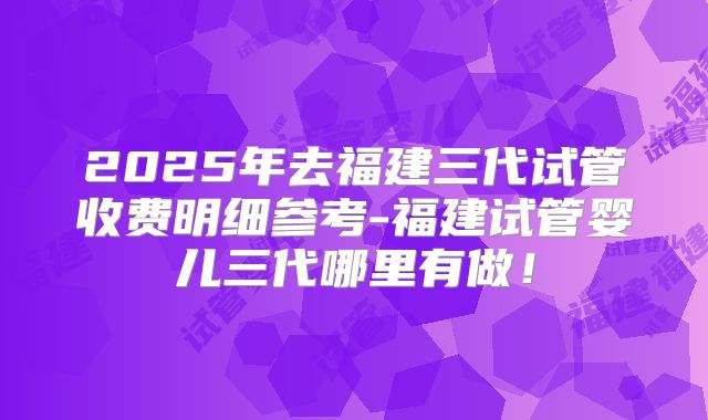 2025年去福建三代试管收费明细参考-福建试管婴儿三代哪里有做!