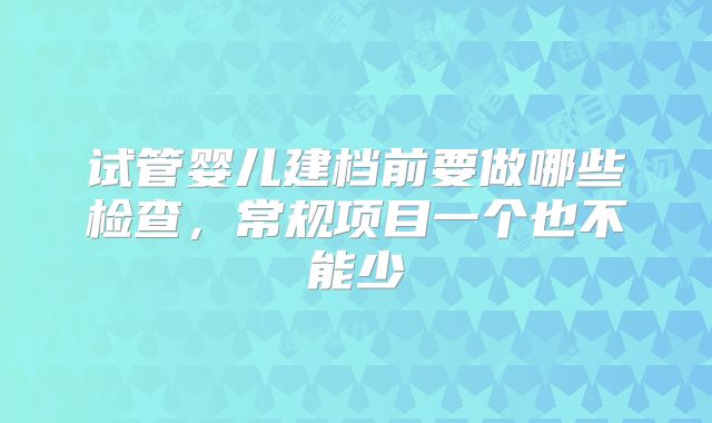 试管婴儿建档前要做哪些检查，常规项目一个也不能少